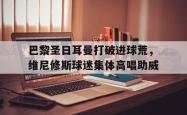 关于巴黎圣日耳曼打破进球荒，维尼修斯球迷集体高唱助威的信息