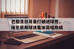 关于巴黎圣日耳曼打破进球荒，维尼修斯球迷集体高唱助威的信息