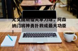 尤文图斯错失单刀球，阿森纳门将神勇扑救成最大功臣！的简单介绍