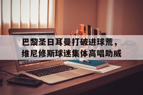 关于巴黎圣日耳曼打破进球荒，维尼修斯球迷集体高唱助威的信息